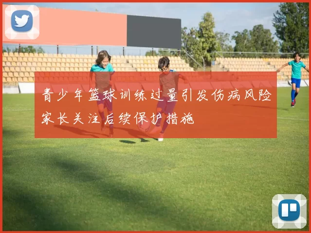 青少年篮球训练过量引发伤病风险家长关注后续保护措施
