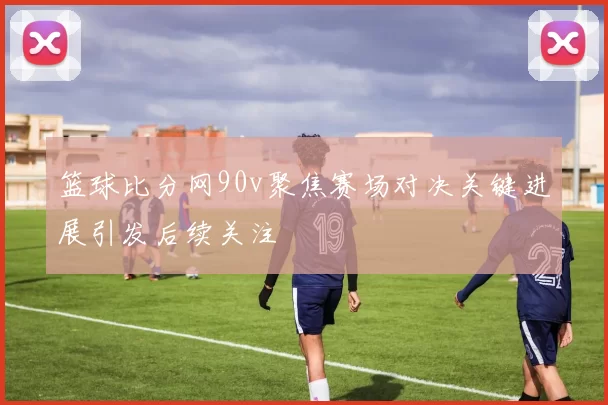 篮球比分网90v聚焦赛场对决关键进展引发后续关注