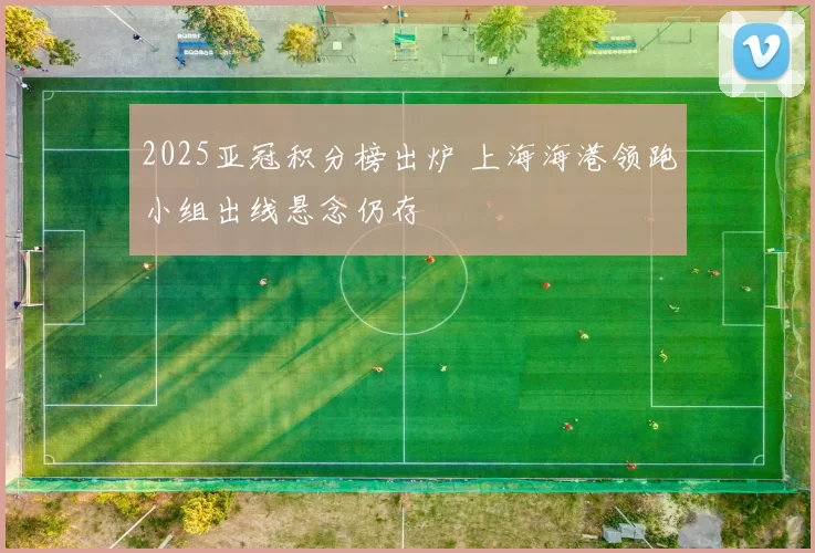 2025亚冠积分榜出炉 上海海港领跑小组出线悬念仍存