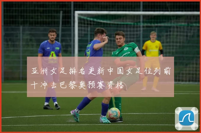 亚洲女足排名更新中国女足位列前十冲击巴黎奥预赛资格