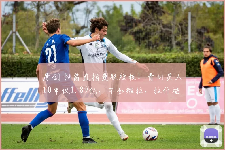 原创 拉爵直指曼联短板！青训卖人10年仅1.89亿，不如维拉，拉什福德出售将改写榜单