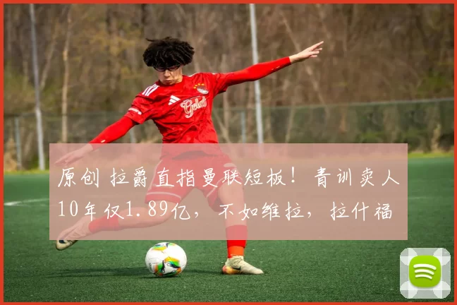 原创 拉爵直指曼联短板！青训卖人10年仅1.89亿，不如维拉，拉什福德出售将改写榜单