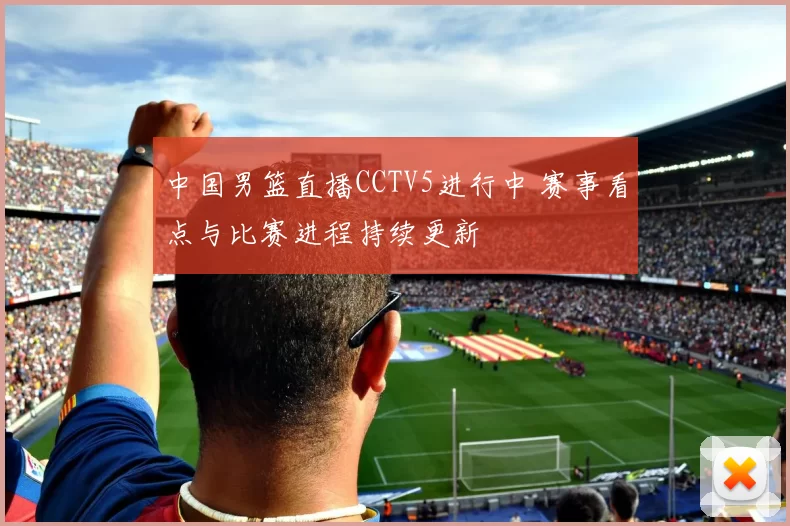 中国男篮直播CCTV5进行中 赛事看点与比赛进程持续更新