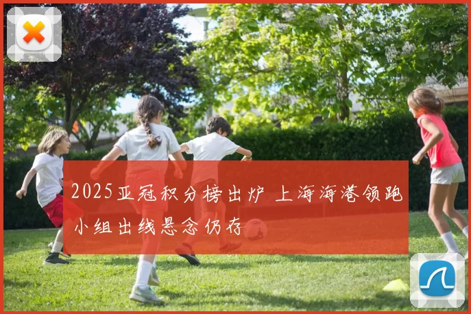 2025亚冠积分榜出炉 上海海港领跑小组出线悬念仍存