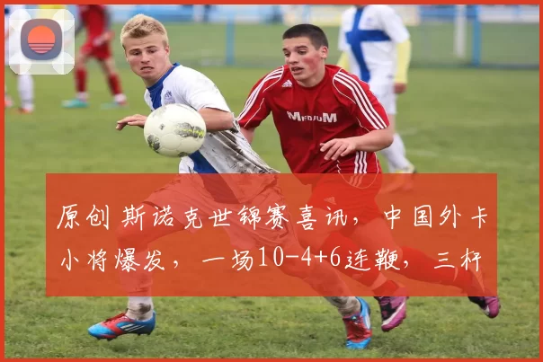 原创 斯诺克世锦赛喜讯，中国外卡小将爆发，一场10-4+6连鞭，三杆破百