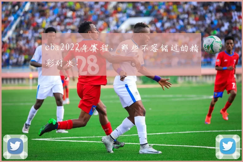 cba2022年赛程,那些不容错过的精彩对决!