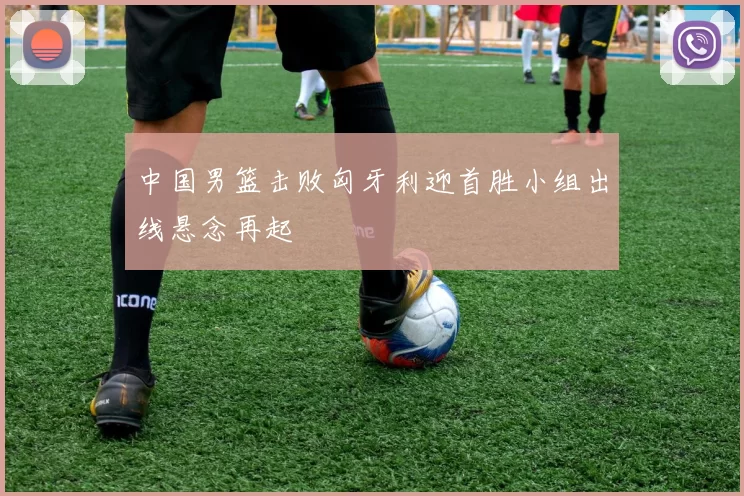 中国男篮击败匈牙利迎首胜小组出线悬念再起