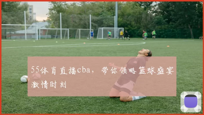 55体育直播cba,带你领略篮球盛宴激情时刻