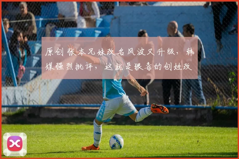 原创 张本兄妹改名风波又升级，韩媒强烈批评，这就是狠毒的创姓改称