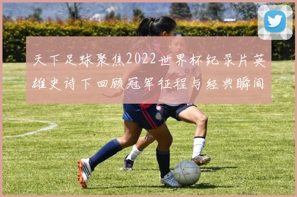 天下足球聚焦2022世界杯纪录片英雄史诗下回顾冠军征程与经典瞬间