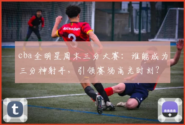 cba全明星周末三分大赛：谁能成为三分神射手，引领赛场高光时刻？