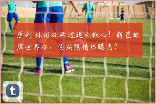 原创 林诗栋两连退太揪心！新星缺席世界杯，伤病隐情终曝光？