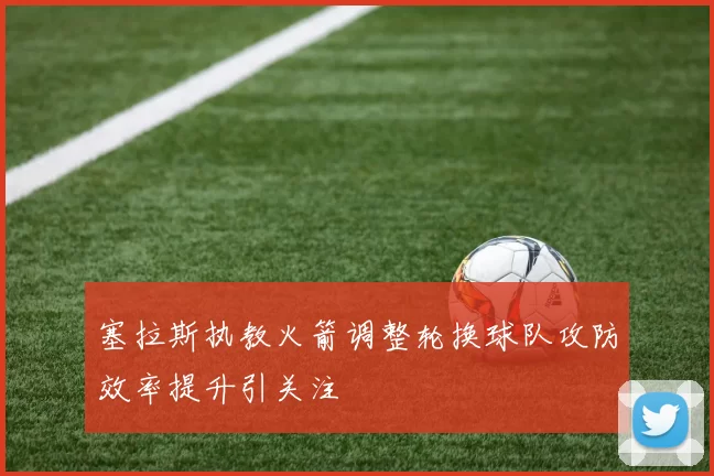 塞拉斯执教火箭调整轮换球队攻防效率提升引关注