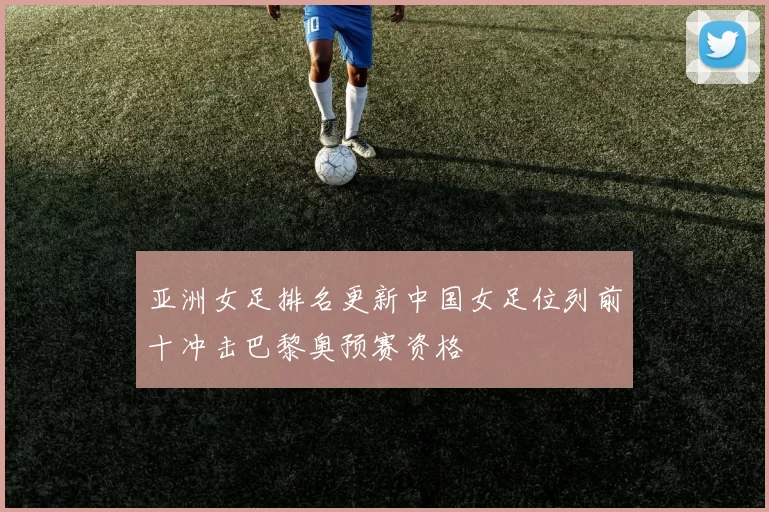 亚洲女足排名更新中国女足位列前十冲击巴黎奥预赛资格