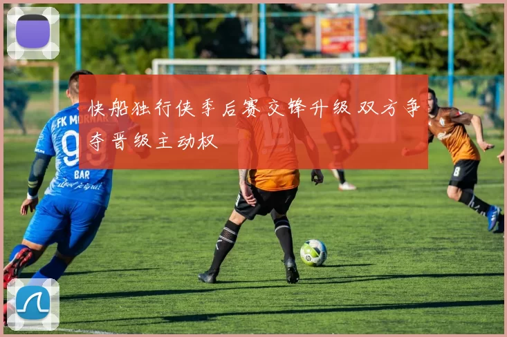 快船独行侠季后赛交锋升级 双方争夺晋级主动权