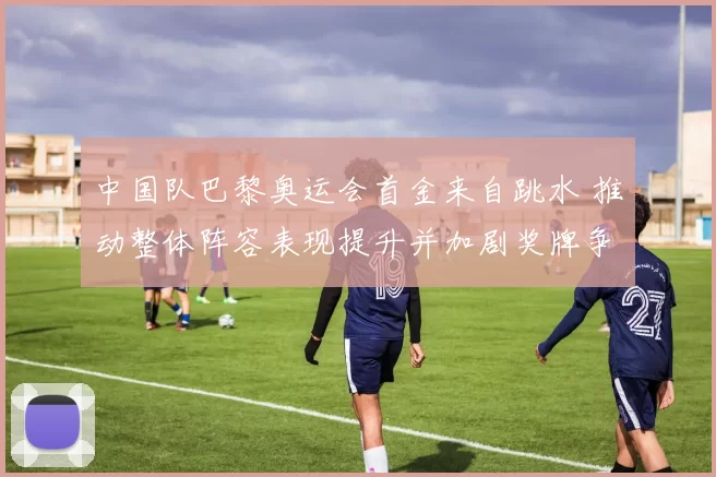 中国队巴黎奥运会首金来自跳水 推动整体阵容表现提升并加剧奖牌争夺