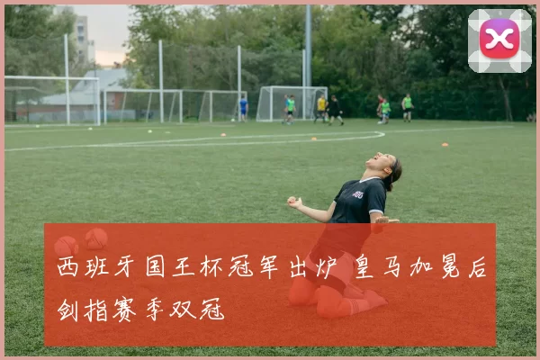 西班牙国王杯冠军出炉 皇马加冕后剑指赛季双冠