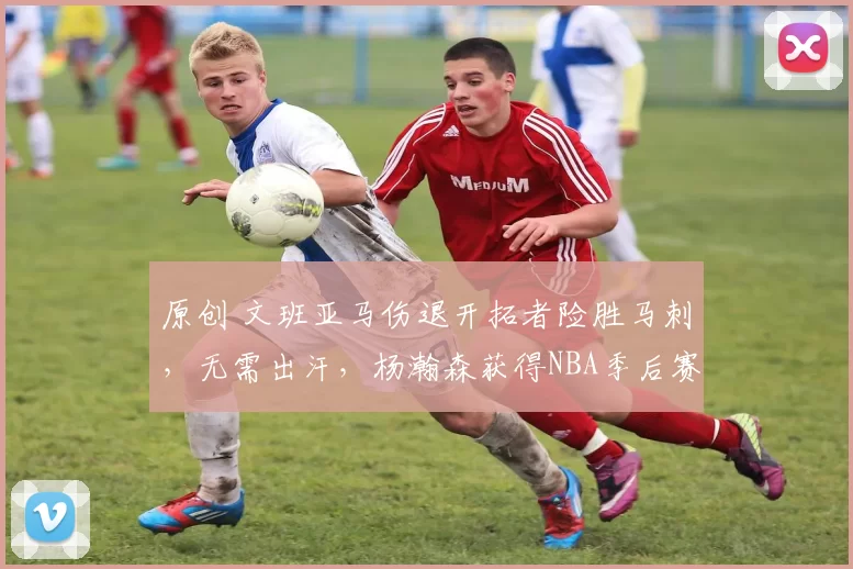 原创 文班亚马伤退开拓者险胜马刺，无需出汗，杨瀚森获得NBA季后赛首胜