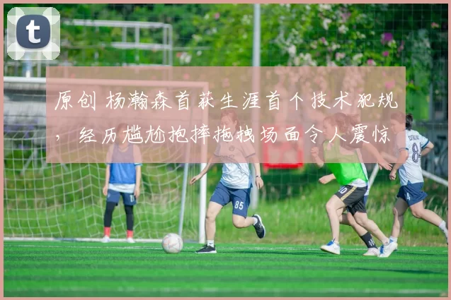 原创 杨瀚森首获生涯首个技术犯规，经历尴尬抱摔拖拽场面令人震惊！