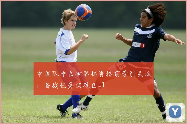 中国队冲击世界杯资格前景引关注,备战任务仍艰巨_1