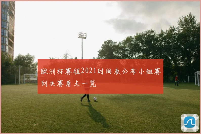 欧洲杯赛程2021时间表公布小组赛到决赛看点一览