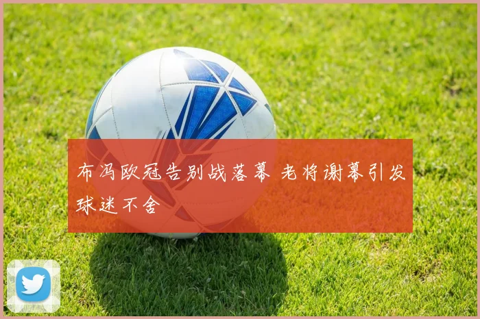 布冯欧冠告别战落幕 老将谢幕引发球迷不舍