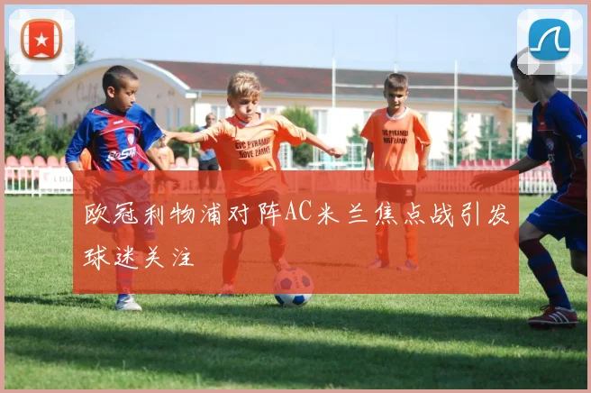 欧冠利物浦对阵AC米兰焦点战引发球迷关注