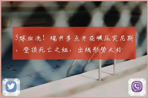5球血洗！瑞典多点开花碾压突尼斯，登顶死亡之组，出线形势大好