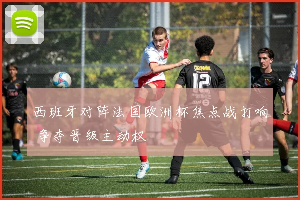 西班牙对阵法国欧洲杯焦点战打响 争夺晋级主动权